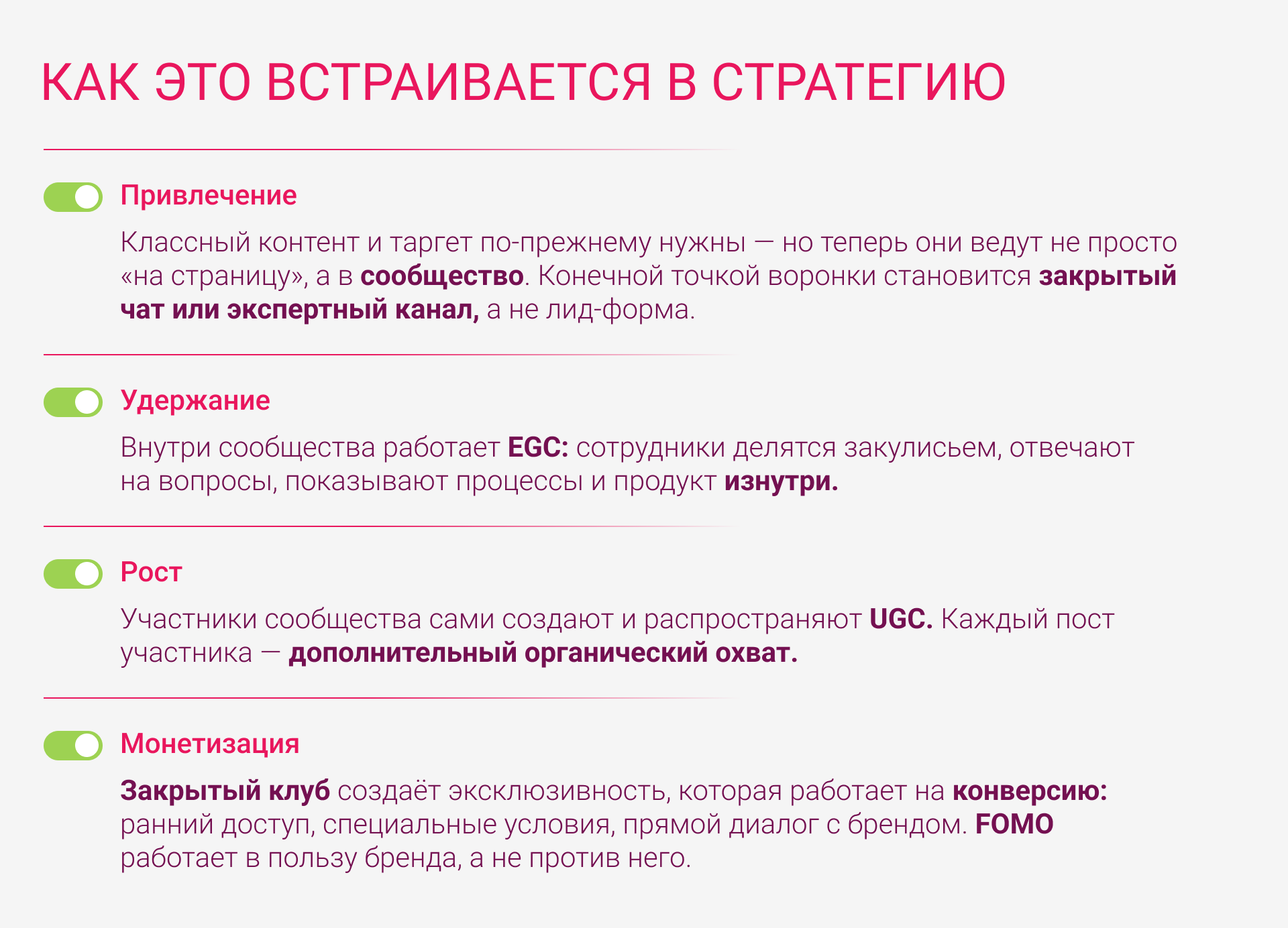 Привлечение: классный контент и таргет по-прежнему нужны - но теперь они ведут не просто «на страницу», а в сообщество. Конечной точкой воронки становится закрытый чат или экспертный канал, а не лид-форма.  Удержание: внутри сообщества работает EGC: сотрудники делятся закулисьем, отвечают на вопросы, показывают процессы и продукт изнутри.  Рост: участники сообщества сами создают и распространяют UGC. Каждый пост участника - дополнительный органический охват.  Монетизация: закрытый клуб создаёт эксклюзивность, которая работает на конверсию: ранний доступ, специальные условия, прямой диалог с брендом. FOMO работает в пользу бренда, а не против него.