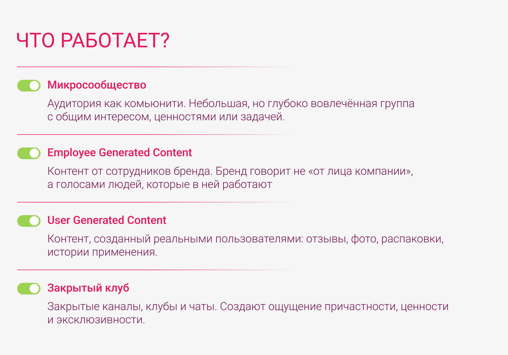 Что работает?  Микросообщество: аудитория как комьюнити. Небольшая, но глубоко вовлечённая группа с общим интересом, ценностями или задачей. Employee Generated Content: контент от сотрудников бренда. Бренд говорит не «от лица компании», а голосами людей, которые в ней работают. User Generated Content: контент, созданный реальными пользователями: отзывы, фото, распаковки, истории применения. Закрытый клуб: закрытые каналы, клубы и чаты. Создают ощущение причастности, ценности и эксклюзивности.
